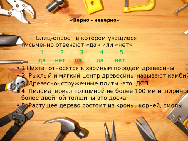   «Верно - неверно»    Блиц-опрос , в котором учащиеся письменно отвечают «да» или «нет»  1 2 3 4 5  да нет да да нет 1.Пихта относятся к хвойным породам древесины 2. Рыхлый и мягкий центр древесины называют камбий 3. Древесно- стружечные плиты -это ДСП 4. Пиломатериал толщиной не более 100 мм и шириной более двойной толщины это доска 5. Растущее дерево состоит из кроны, корней, смолы 1 