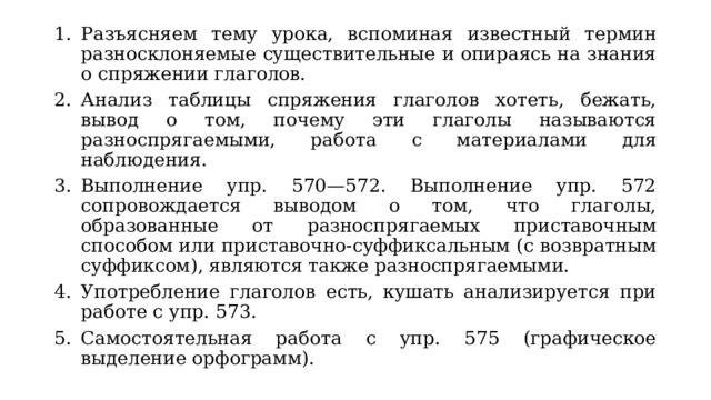 Разъясняем тему урока, вспоминая известный термин разносклоняемые существительные и опираясь на знания о спряжении глаголов. Анализ таблицы спряжения глаголов хотеть, бежать, вывод о том, почему эти глаголы называются разноспрягаемыми, работа с материалами для наблюдения. Выполнение упр. 570—572. Выполнение упр. 572 сопровождается выводом о том, что глаголы, образованные от разноспрягаемых приставочным способом или приставочно-суффиксальным (с возвратным суффиксом), являются также разноспрягаемыми. Употребление глаголов есть, кушать анализируется при работе с упр. 573. Самостоятельная работа с упр. 575 (графическое выделение орфограмм). 