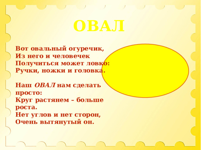 ОВАЛ Вот овальный огуречик,  Из него и человечек  Получиться может ловко:  Ручки, ножки и головка.  Наш ОВАЛ нам сделать просто:  Круг растянем – больше роста.  Нет углов и нет сторон,  Очень вытянутый он. 
