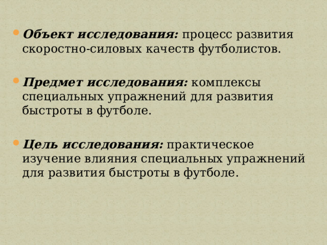 Объект исследования:  процесс развития скоростно-силовых качеств футболистов. Предмет исследования:  комплексы специальных упражнений для развития быстроты в футболе. Цель исследования:  практическое изучение влияния специальных упражнений для развития быстроты в футболе. 