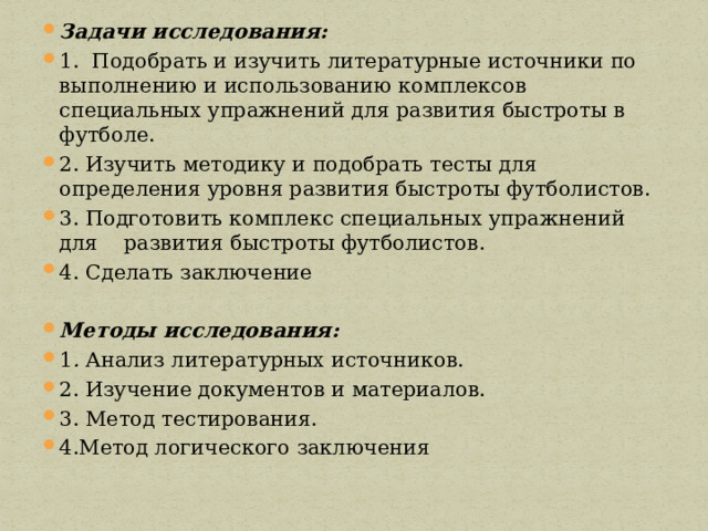 Задачи исследования: 1. Подобрать и изучить литературные источники по выполнению и использованию комплексов специальных упражнений для развития быстроты в футболе. 2. Изучить методику и подобрать тесты для определения уровня развития быстроты футболистов. 3. Подготовить комплекс специальных упражнений для развития быстроты футболистов. 4. Сделать заключение Методы исследования: 1 . Анализ литературных источников. 2. Изучение документов и материалов. 3. Метод тестирования. 4.Метод логического заключения 