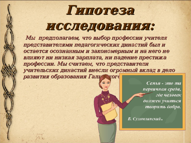 Гипотеза исследования:  Мы предполагаем, что выбор профессии учителя представителями педагогических династий был и остается осознанным и закономерным и на него не влияют ни низкая зарплата, ни падение престижа профессии. Мы считаем, что представители учительских династий внесли огромный вклад в дело развития образования Галичского района. 