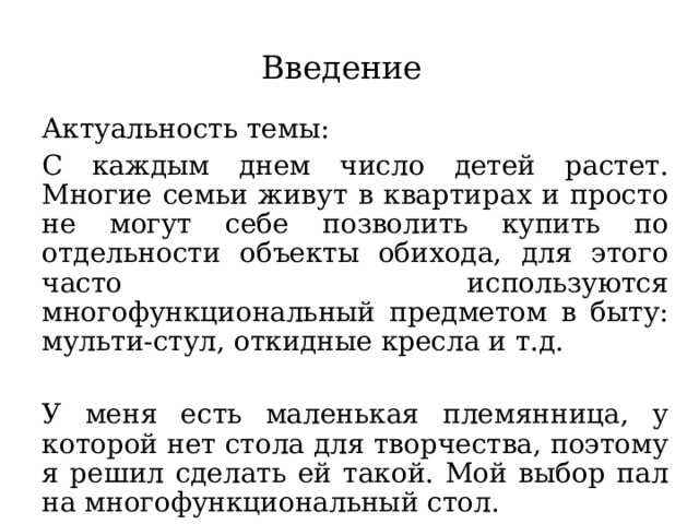Введение Актуальность темы: С каждым днем число детей растет. Многие семьи живут в квартирах и просто не могут себе позволить купить по отдельности объекты обихода, для этого часто используются многофункциональный предметом в быту: мульти-cтул, откидные кресла и т.д. У меня есть маленькая племянница, у которой нет стола для творчества, поэтому я решил сделать ей такой. Мой выбор пал на многофункциональный стол. 