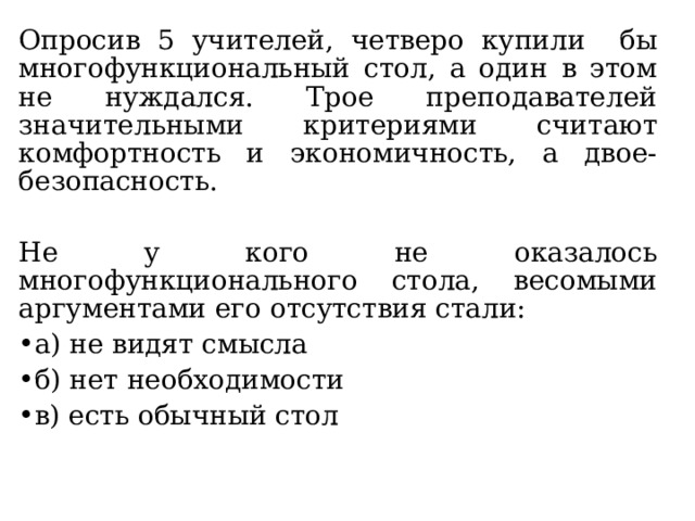 Опросив 5 учителей, четверо купили бы многофункциональный стол, а один в этом не нуждался. Трое преподавателей значительными критериями считают комфортность и экономичность, а двое- безопасность. Не у кого не оказалось многофункционального стола, весомыми аргументами его отсутствия стали: а) не видят смысла б) нет необходимости в) есть обычный стол 
