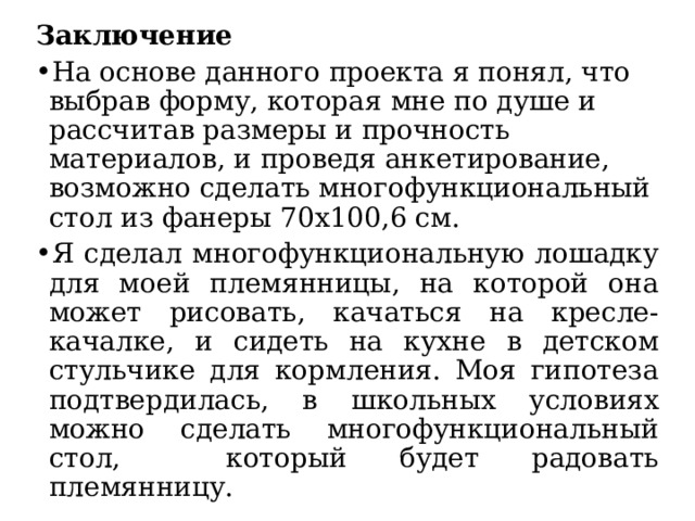 Заключение На основе данного проекта я понял, что выбрав форму, которая мне по душе и рассчитав размеры и прочность материалов, и проведя анкетирование, возможно сделать многофункциональный стол из фанеры 70х100,6 см. Я сделал многофункциональную лошадку для моей племянницы, на которой она может рисовать, качаться на кресле-качалке, и сидеть на кухне в детском стульчике для кормления. Моя гипотеза подтвердилась, в школьных условиях можно сделать многофункциональный стол, который будет радовать племянницу. 