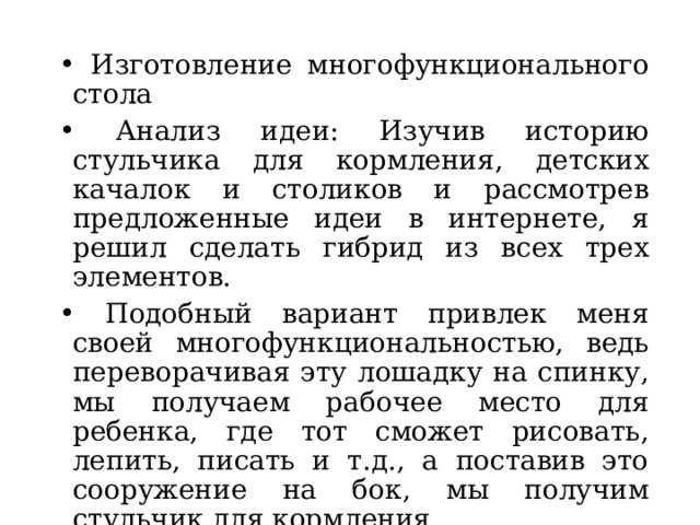  Изготовление многофункционального стола  Анализ идеи: Изучив историю стульчика для кормления, детских качалок и столиков и рассмотрев предложенные идеи в интернете, я решил сделать гибрид из всех трех элементов.  Подобный вариант привлек меня своей многофункциональностью, ведь переворачивая эту лошадку на спинку, мы получаем рабочее место для ребенка, где тот сможет рисовать, лепить, писать и т.д., а поставив это сооружение на бок, мы получим стульчик для кормления. 