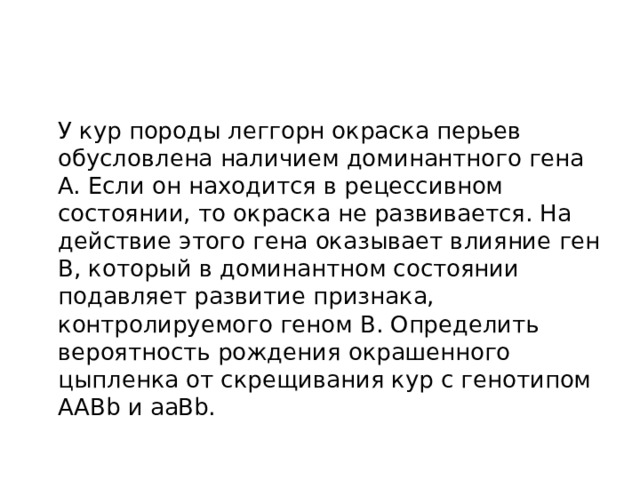  У кур породы леггорн окраска перьев обусловлена наличием доминантного гена A. Если он находится в рецессивном состоянии, то окраска не развивается. На действие этого гена оказывает влияние ген B, который в доминантном состоянии подавляет развитие признака, контролируемого геном B. Определить вероятность рождения окрашенного цыпленка от скрещивания кур с генотипом AABb и aaBb. 