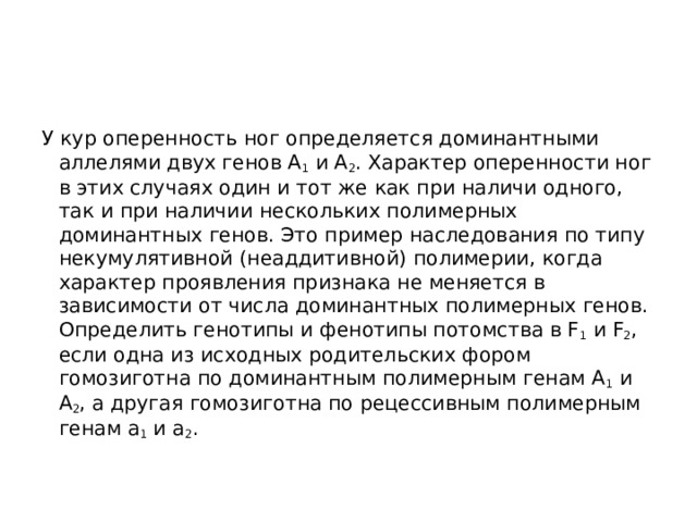 У кур оперенность ног определяется доминантными аллелями двух генов A 1  и А 2 . Характер оперенности ног в этих случаях один и тот же как при наличи одного, так и при наличии нескольких полимерных доминантных генов. Это пример наследования по типу некумулятивной (неаддитивной) полимерии, когда характер проявления признака не меняется в зависимости от числа доминантных полимерных генов.  Определить генотипы и фенотипы потомства в F 1  и F 2 , если одна из исходных родительских фором гомозиготна по доминантным полимерным генам A 1  и А 2 , а другая гомозиготна по рецессивным полимерным генам а 1  и а 2 . 