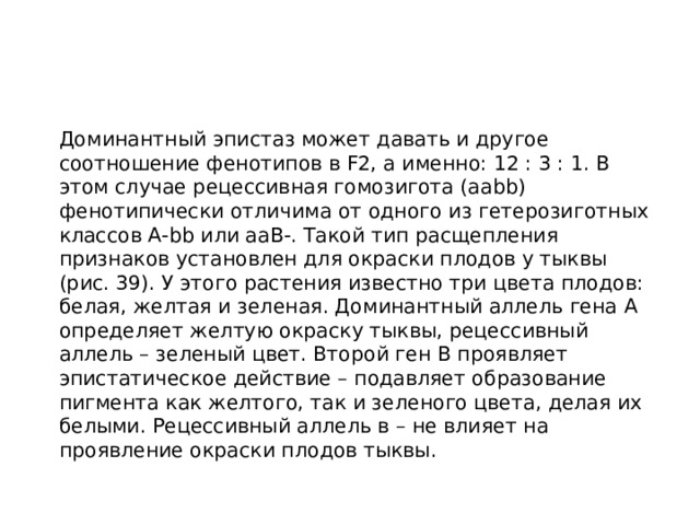  Доминантный эпистаз может давать и другое соотношение фенотипов в F2, а именно: 12 : 3 : 1. В этом случае рецессивная гомозигота (aabb) фенотипически отличима от одного из гетерозиготных классов А-bb или ааВ-. Такой тип расщепления признаков установлен для окраски плодов у тыквы (рис. 39). У этого растения известно три цвета плодов: белая, желтая и зеленая. Доминантный аллель гена А определяет желтую окраску тыквы, рецессивный аллель – зеленый цвет. Второй ген В проявляет эпистатическое действие – подавляет образование пигмента как желтого, так и зеленого цвета, делая их белыми. Рецессивный аллель в – не влияет на проявление окраски плодов тыквы. 