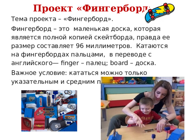 Проект «Фингерборд» Тема проекта – «Фингерборд». Фингерборд – это  маленькая доска, которая является полной копией скейтборда, правда ее размер составляет 96 миллиметров.  Катаются  на фингербордах пальцами, в переводе с английского— finger – палец; board – доска. Важное условие: кататься можно только указательным и средним пальцем. 