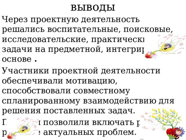 выводы Через проектную деятельность решались воспитательные, поисковые, исследовательские, практические задачи на предметной, интегрированной основе  . Участники проектной деятельности обеспечивали мотивацию, способствовали совместному спланированному взаимодействию для решения поставленных задач. Проекты позволили включать ребят в решение актуальных проблем. 