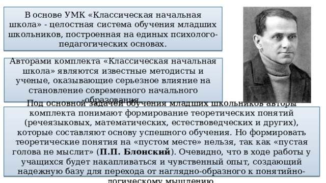 В основе УМК «Классическая начальная школа» - целостная система обучения младших школьников, построенная на единых психолого-педагогических основах. Авторами комплекта «Классическая начальная школа» являются известные методисты и ученые, оказывающие серьезное влияние на становление современного начального образования. Под основной задачей обучения младших школьников авторы комплекта понимают формирование теоретических понятий (речеязыковых, математических, естествоведческих и других), которые составляют основу успешного обучения. Но формировать теоретические понятия на «пустом месте» нельзя, так как «пустая голова не мыслит» ( П.П. Блонский ). Очевидно, что в ходе работы у учащихся будет накапливаться и чувственный опыт, создающий надежную базу для перехода от наглядно-образного к понятийно-логическому мышлению. 