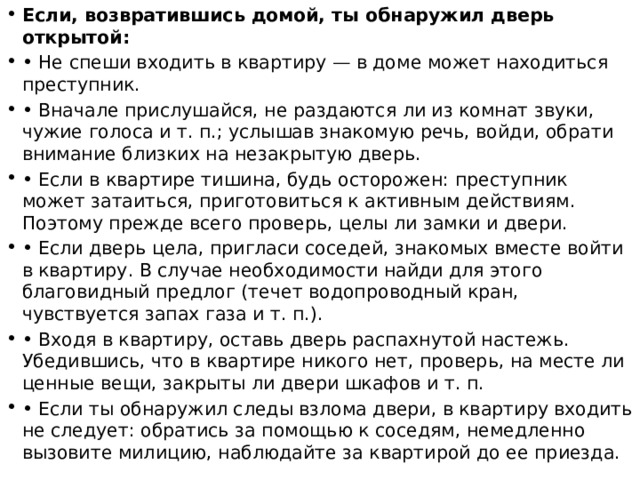 Если, возвратившись домой, ты обнаружил дверь открытой: • Не спеши входить в квартиру — в доме может находиться преступник. • Вначале прислушайся, не раздаются ли из комнат звуки, чужие голоса и т. п.; услышав знакомую речь, войди, обрати внимание близких на незакрытую дверь. • Если в квартире тишина, будь осторожен: преступник может затаиться, приготовиться к активным действиям. Поэтому прежде всего проверь, целы ли замки и двери. • Если дверь цела, пригласи соседей, знакомых вместе войти в квартиру. В случае необходимости найди для этого благовидный предлог (течет водопроводный кран, чувствуется запах газа и т. п.). • Входя в квартиру, оставь дверь распахнутой настежь. Убедившись, что в квартире никого нет, проверь, на месте ли ценные вещи, закрыты ли двери шкафов и т. п. • Если ты обнаружил следы взлома двери, в квартиру входить не следует: обратись за помощью к соседям, немедленно вызовите милицию, наблюдайте за квартирой до ее приезда. 