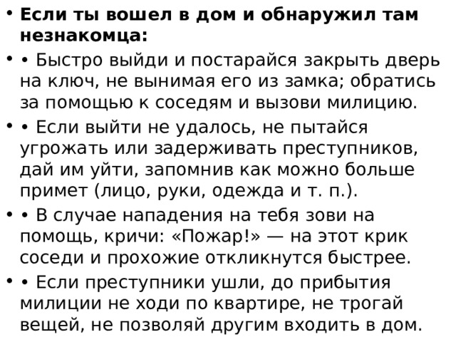Если ты вошел в дом и обнаружил там незнакомца: • Быстро выйди и постарайся закрыть дверь на ключ, не вынимая его из замка; обратись за помощью к соседям и вызови милицию. • Если выйти не удалось, не пытайся угрожать или задерживать преступников, дай им уйти, запомнив как можно больше примет (лицо, руки, одежда и т. п.). • В случае нападения на тебя зови на помощь, кричи: «Пожар!» — на этот крик соседи и прохожие откликнутся быстрее. • Если преступники ушли, до прибытия милиции не ходи по квартире, не трогай вещей, не позволяй другим входить в дом. 