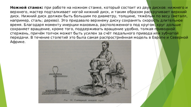 Ножной станок:  при работе на ножном станке, который состоит из двух дисков: нижнего и верхнего, мастер подталкивает ногой нижний диск, и таким образом раскручивает верхний диск. Нижний диск должен быть большим по диаметру, толщине, тяжёлым по весу (металл, например, сталь; дерево). Это придавало верхнему диску сохранять скорость длительное время. Благодаря моменту инерции маховика, расположенного под кругом, круг дольше сохраняет вращение, кроме того, поддерживать вращение удобно, толкая приводной стержень, причём толчок может быть усилен за счёт педального привода или зубчатой передачи. В течение столетий это была самая распрострнённая модель в Европе и Северной Африке. 