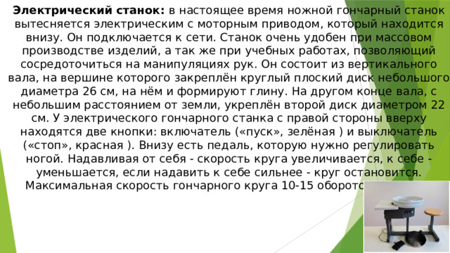 Электрический станок:  в настоящее время ножной гончарный станок вытесняется электрическим с моторным приводом, который находится внизу. Он подключается к сети. Станок очень удобен при массовом производстве изделий, а так же при учебных работах, позволяющий сосредоточиться на манипуляциях рук. Он состоит из вертикального вала, на вершине которого закреплён круглый плоский диск небольшого диаметра 26 см, на нём и формируют глину. На другом конце вала, с небольшим расстоянием от земли, укреплён второй диск диаметром 22 см. У электрического гончарного станка с правой стороны вверху находятся две кнопки: включатель («пуск», зелёная ) и выключатель («стоп», красная ). Внизу есть педаль, которую нужно регулировать ногой. Надавливая от себя - скорость круга увеличивается, к себе - уменьшается, если надавить к себе сильнее - круг остановится. Максимальная скорость гончарного круга 10-15 оборотов в минуту. 