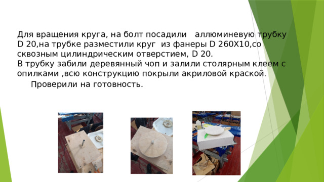 Для вращения круга, на болт посадили аллюминевую трубку D 20,на трубке разместили круг из фанеры D 260Х10,со сквозным цилиндрическим отверстием, D 20. В трубку забили деревянный чоп и залили столярным клеем с опилками ,всю конструкцию покрыли акриловой краской . Проверили на готовность. Проверили на готовность.  