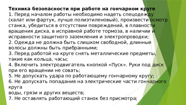 Техника безопасности при работе на гончарном круге 1. Перед началом работы необходимо надеть спецодежду (халат или фартук, лучше полиэтиленовый), произвести осмотр станка, убедиться в отсутствии повреждений, в плавности вращения диска, в исправной работе тормоза, в наличии и исправности защитного заземления и электропроводки; 2. Одежда не должна быть слишком свободной, длинные волосы должны быть прибранными; 3. Перед работой на круге снять металлические предметы, такие как кольца, часы; 4. Включить электродвигатель кнопкой «Пуск». Руки под диск при его вращении не совать; 5. Не допускать удара по работающему гончарному кругу; 6. Не допускать попадания на электрические части гончарного круга воды, грязи и других веществ; 7. Не оставлять работающий станок без присмотра; 