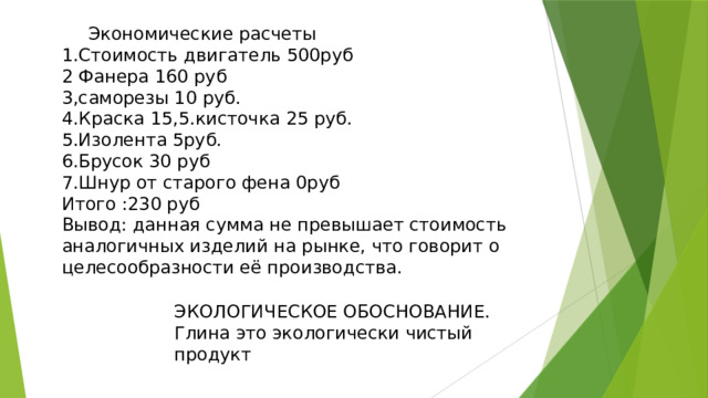  Экономические расчеты 1.Стоимость двигатель 500руб 2 Фанера 160 руб 3,саморезы 10 руб. 4.Краска 15,5.кисточка 25 руб. 5.Изолента 5руб. 6.Брусок 30 руб 7.Шнур от старого фена 0руб Итого :230 руб Вывод: данная сумма не превышает стоимость аналогичных изделий на рынке, что говорит о целесообразности её производства. ЭКОЛОГИЧЕСКОЕ ОБОСНОВАНИЕ. Глина это экологически чистый продукт 