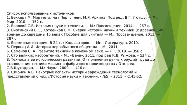 Список использованных источников 1. Беккерт М. Мир металла / Пер. с  нем. М.Я. Аркина. Под ред. В.Г. Лютшу. — М.: Мир, 2010. — 152 с. 2. Боровой С.В. История науки и техники. — М.: Просвещение, 2014. — 267 с. 3. Виргинский B.C., Хотеенков В.Ф. Очерки истории науки и техники (с древнейших времен до середины 15 века): Пособие для учителя — М.: Просве- щение, 2013. — 287 с. 4. Всемирная история: В 24 т. / Кол. авторов. — Мн.: Литература, 2010. 5. Першиц А.И. История первобытного общества. – М., 2011. 6. Семенов С. А. Развитие техники в каменном веке. — Л.:, 2010. — 356 с. 7. Сто великих изобретений. - М., «Вече», 2011. под ред К.В. Рыжова. – 524 с. 8. Техника в ее историческом развитии. От появления ручных орудий труда до становления техники машинно-фабричного производства / Отв. ред. С.В.Шухардин. — М.: Наука, 2009. — 416 с. 9. Шмонин А.В. Некотрые аспекты истории зарождения технологий и представлений о них. //История науки и техники. - №5. – 2011. – С.45-52.               