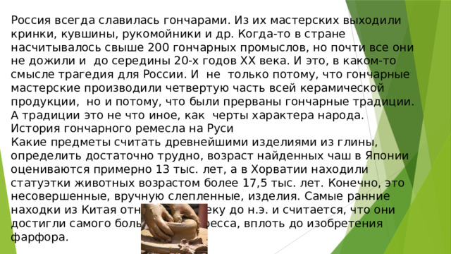 Россия всегда славилась гончарами. Из их мастерских выходили кринки, кувшины, рукомойники и др. Когда-то в стране насчитывалось свыше 200 гончарных промыслов, но почти все они не дожили и  до середины 20-х годов ХХ века. И это, в каком-то смысле трагедия для России. И  не  только потому, что гончарные мастерские производили четвертую часть всей керамической  продукции,  но и потому, что были прерваны гончарные традиции. А традиции это не что иное, как  черты характера народа. История гончарного ремесла на Руси Какие предметы считать древнейшими изделиями из глины, определить достаточно трудно, возраст найденных чаш в Японии оцениваются примерно 13 тыс. лет, а в Хорватии находили статуэтки животных возрастом более 17,5 тыс. лет. Конечно, это несовершенные, вручную слепленные, изделия. Самые ранние находки из Китая относят ко II веку до н.э. и считается, что они достигли самого большого прогресса, вплоть до изобретения фарфора. 