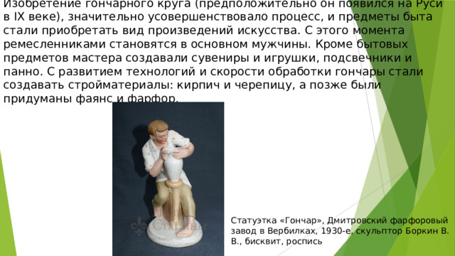 Изобретение гончарного круга (предположительно он появился на Руси в IX веке), значительно усовершенствовало процесс, и предметы быта стали приобретать вид произведений искусства. С этого момента ремесленниками становятся в основном мужчины. Кроме бытовых предметов мастера создавали сувениры и игрушки, подсвечники и панно. С развитием технологий и скорости обработки гончары стали создавать стройматериалы: кирпич и черепицу, а позже были придуманы фаянс и фарфор. Статуэтка «Гончар», Дмитровский фарфоровый завод в Вербилках, 1930-е, скульптор Боркин В. В., бисквит, роспись 