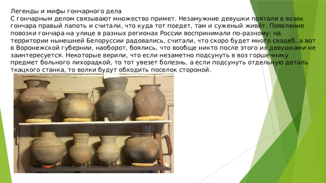 Легенды и мифы гончарного дела С гончарным делом связывают множество примет. Незамужние девушки прятали в возок гончара правый лапоть и считали, что куда тот поедет, там и суженый живёт. Появление повозки гончара на улице в разных регионах России воспринимали по-разному: на территории нынешней Белоруссии радовались, считали, что скоро будет много свадеб, а вот в Воронежской губернии, наоборот, боялись, что вообще никто после этого их девушками не заинтересуется. Некоторые верили, что если незаметно подсунуть в воз горшечнику предмет больного лихорадкой, то тот увезет болезнь, а если подсунуть отдельную деталь ткацкого станка, то волки будут обходить поселок стороной. 