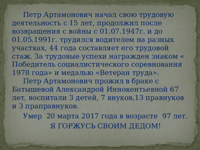  Петр Артамонович начал свою трудовую деятельность с 15 лет, продолжил после возвращения с войны с 01.07.1947г. и до 01.05.1991г. трудился водителем на разных участках, 44 года составляет его трудовой стаж. За трудовые успехи награжден знаком « Победитель социалистического соревнования 1978 года» и медалью «Ветеран труда».  Петр Артамонович прожил в браке с Батышевой Александрой Иннокентьевной 67 лет, воспитали 3 детей, 7 внуков,13 правнуков и 3 праправнуков.  Умер 20 марта 2017 года в возрасте 97 лет.  Я ГОРЖУСЬ СВОИМ ДЕДОМ! 