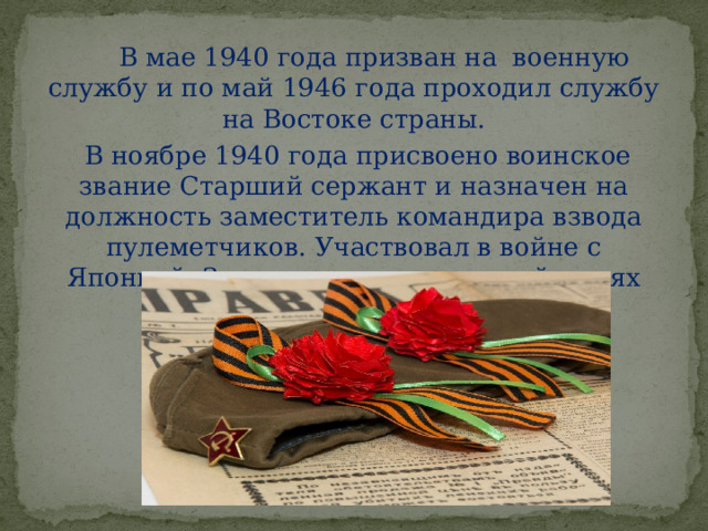  В мае 1940 года призван на военную службу и по май 1946 года проходил службу на Востоке страны.  В ноябре 1940 года присвоено воинское звание Старший сержант и назначен на должность заместитель командира взвода пулеметчиков. Участвовал в войне с Японией. За участие в военных действиях награждён медалями.   