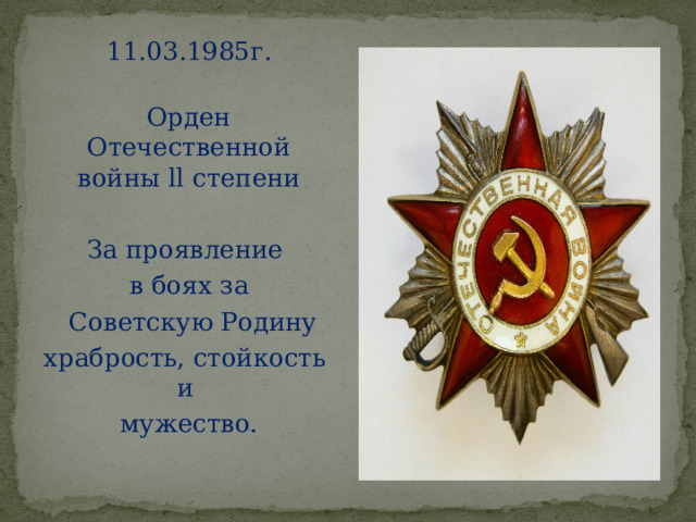 11.03.1985г.   Орден Отечественной войны ll степени За проявление  в боях за   Советскую Родину храбрость, стойкость и  мужество. 