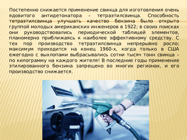 Постепенно снижается применение свинца для изготовления очень ядовитого антидетонатора – тетраэтилсвинца. Способность тетраэтилсвинца улучшать качество бензина было открыто группой молодых американских инженеров в 1922; в своих поисках они руководствовались периодической таблицей элементов, планомерно приближаясь к наиболее эффективному средству. С тех пор производство тетраэтилсвинца непрерывно росло; максимум приходится на конец 1960-х, когда только в США ежегодно с выхлопами выбрасывались сотни тысяч тонн свинца – по килограмму на каждого жителя! В последние годы применение этилированного бензина запрещено во многих регионах, и его производство снижается. 