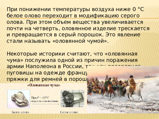 При понижении температуры воздуха ниже 0 °С белое олово переходит в модификацию серого олова. При этом объем вещества увеличивается почти на четверть, оловянное изделие трескается и превращается в серый порошок. Это явление стали называть «оловянной чумой». Некоторые историки считают, что «оловянная чума» послужила одной из причин поражения армии Наполеона в России, так как превратила пуговицы на одежде французских солдат и пряжки для ремней в порошок, и тем самым оказала на армию деморализующее влияние. 