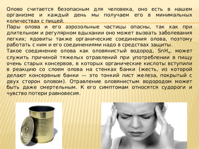 Олово считается безопасным для человека, оно есть в нашем организме и каждый день мы получаем его в минимальных количествах с пищей. Пары олова и его аэрозольные частицы опасны, так как при длительном и регулярном вдыхании оно может вызвать заболевания легких; ядовиты также органические соединения олова, поэтому работать с ним и его соединениями надо в средствах защиты. Такое соединение олова как оловянистый водород, SnH 4 , может служить причиной тяжелых отравлений при употреблении в пищу очень старых консервов, в которых органические кислоты вступили в реакцию со слоем олова на стенках банки (жесть, из которой делают консервные банки — это тонкий лист железа, покрытый с двух сторон оловом). Отравление оловянистым водородом может быть даже смертельным. К его симптомам относятся судороги и чувство потери равновесия. 