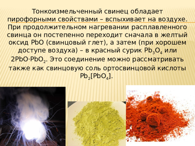 Тонкоизмельченный свинец обладает пирофорными свойствами – вспыхивает на воздухе. При продолжительном нагревании расплавленного свинца он постепенно переходит сначала в желтый оксид PbO (свинцовый глет), а затем (при хорошем доступе воздуха) – в красный сурик Pb 3 O 4  или 2PbO·PbO 2 . Это соединение можно рассматривать также как свинцовую соль ортосвинцовой кислоты Pb 2 [PbO 4 ].  