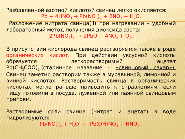 Разбавленной азотной кислотой свинец легко окисляется: Pb + 4HNO 3   → Pb(NO 3 ) 2  + 2NO 2  + H 2 O.  Разложение нитрата свинца(II) при нагревании – удобный лабораторный метод получения диоксида азота: 2Pb(NO 3 ) 2   → 2PbO + 4NO 2  + O 2 . В присутствии кислорода свинец растворяется также в ряде органических кислот . При действии уксусной кислоты образуется легкорастворимый ацетат Pb(CH 2 COO) 2  (старинное название – «свинцовый сахар»). Свинец заметно растворим также в муравьиной, лимонной и винной кислотах. Растворимость свинца в органических кислотах могло раньше приводить к отравлениям, если пищу готовили в посуде, луженной или паянной свинцовым припоем. Растворимые соли свинца (нитрат и ацетат) в воде гидролизуются: Pb(NO 3 ) 2  + H 2 O →   Pb(OH)NO 3  + HNO 3 . 