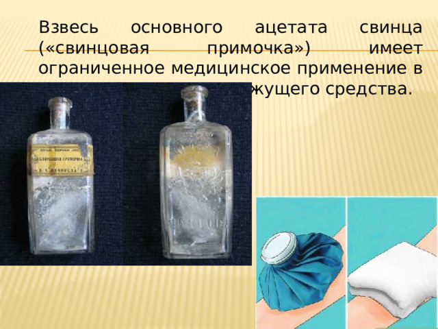 Взвесь основного ацетата свинца («свинцовая примочка») имеет ограниченное медицинское применение в качестве наружного вяжущего средства. 