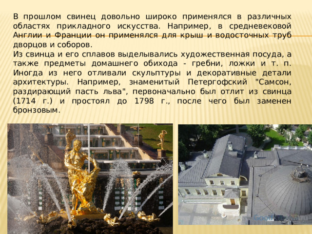 В прошлом свинец довольно широко применялся в различных областях прикладного искусства. Например, в средневековой Англии и Франции он применялся для крыш и водосточных труб дворцов и соборов. Из свинца и его сплавов выделывались художественная посуда, а также предметы домашнего обихода - гребни, ложки и т. п. Иногда из него отливали скульптуры и декоративные детали архитектуры. Например, знаменитый Петергофский 