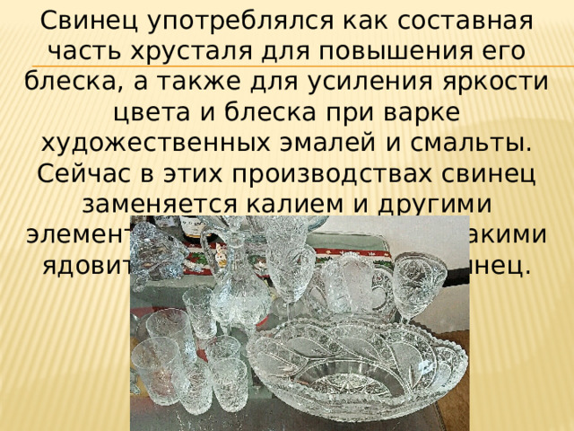 Свинец употреблялся как составная часть хрусталя для повышения его блеска, а также для усиления яркости цвета и блеска при варке художественных эмалей и смальты. Сейчас в этих производствах свинец заменяется калием и другими элементами, не обладающими такими ядовитыми свойствами, как свинец. 