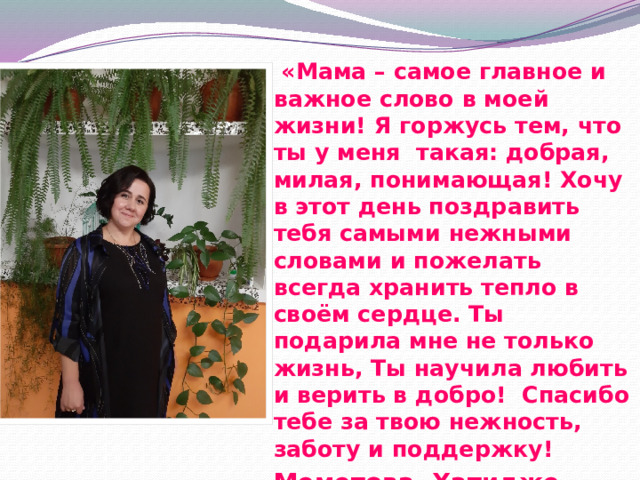  «Мама – самое главное и важное слово в моей жизни! Я горжусь тем, что ты у меня такая: добрая, милая, понимающая! Хочу в этот день поздравить тебя самыми нежными словами и пожелать всегда хранить тепло в своём сердце. Ты подарила мне не только жизнь, Ты научила любить и верить в добро! Спасибо тебе за твою нежность, заботу и поддержку! Меметова Хатидже 