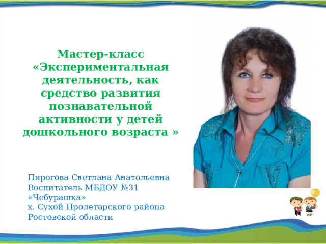 Мастер-класс «Экспериментальная деятельность, как средство развития познавательной активности у детей дошкольного возраста » Пирогова Светлана Анатольевна Воспитатель МБДОУ №31 «Чебурашка» х. Сухой Пролетарского района Ростовской области   