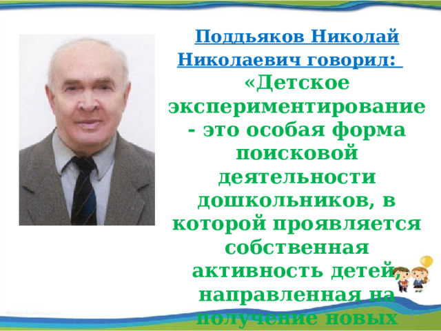 Поддьяков Николай Николаевич говорил :  «Детское экспериментирование - это особая форма поисковой деятельности дошкольников, в которой проявляется собственная активность детей, направленная на получение новых сведений и знаний»   