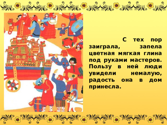    С тех пор заиграла, запела цветная мягкая глина под руками мастеров. Пользу в ней люди увидели немалую, радость она в дом принесла. 