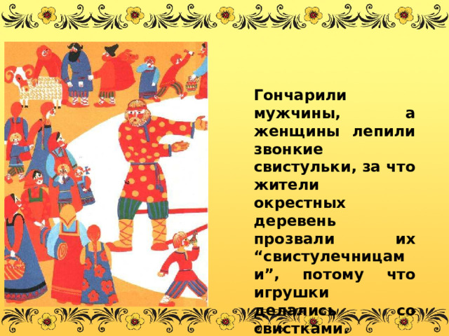  Гончарили мужчины, а женщины лепили звонкие свистульки, за что жители окрестных деревень прозвали их “свистулечницами”, потому что игрушки делались со свистками. 