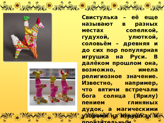 Свистулька – её еще называют в разных местах сопелкой, гудухой, улюткой, соловьём – древняя и до сих пор популярная игрушка на Руси. В далёком прошлом она, возможно, имела религиозное значение. Известно, например, что вятичи встречали бога солнца (Ярилу) пением глиняных дудок, а магическими узорами на игрушках и пронзительным свистом отгоняли злые силы от душ умерших. 