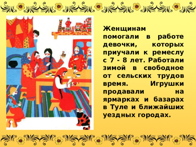 Женщинам помогали в работе девочки, которых приучали к ремеслу с 7 - 8 лет. Работали зимой в свободное от сельских трудов время. Игрушки продавали на ярмарках и базарах в Туле и ближайших уездных городах. 