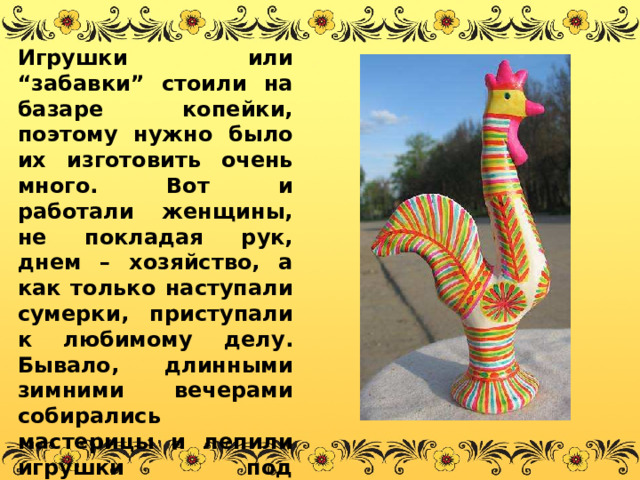 Игрушки или “забавки” стоили на базаре копейки, поэтому нужно было их изготовить очень много. Вот и работали женщины, не покладая рук, днем – хозяйство, а как только наступали сумерки, приступали к любимому делу. Бывало, длинными зимними вечерами собирались мастерицы и лепили игрушки под удивительные напевы русских народных песен. 