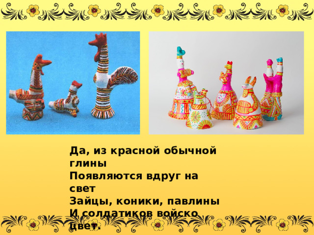 Да, из красной обычной глины Появляются вдруг на свет Зайцы, коники, павлины И солдатиков войско цвет. 