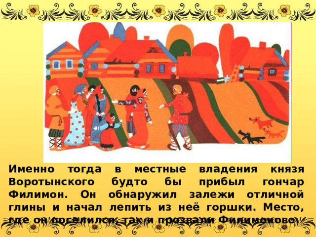 Именно тогда в местные владения князя Воротынского будто бы прибыл гончар Филимон. Он обнаружил залежи отличной глины и начал лепить из неё горшки. Место, где он поселился, так и прозвали Филимоново. 