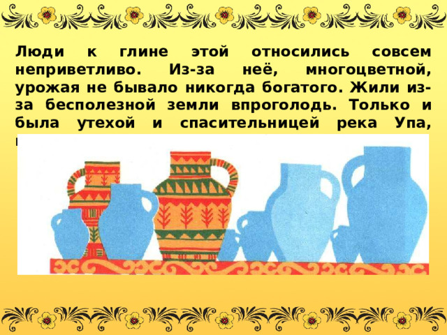 Люди к глине этой относились совсем неприветливо. Из-за неё, многоцветной, урожая не бывало никогда богатого. Жили из-за бесполезной земли впроголодь. Только и была утехой и спасительницей река Упа, полная рыбки некрупной, да сытной. 