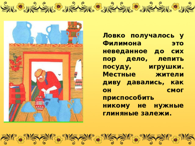  Ловко получалось у Филимона это неведанное до сих пор дело, лепить посуду, игрушки. Местные жители диву давались, как он смог приспособить никому не нужные глиняные залежи. 